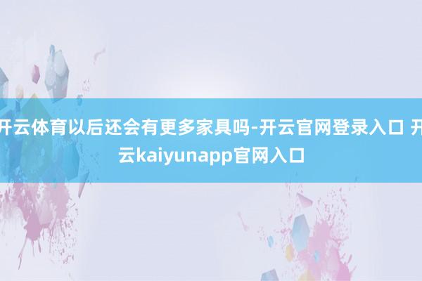 开云体育以后还会有更多家具吗-开云官网登录入口 开云kaiyunapp官网入口