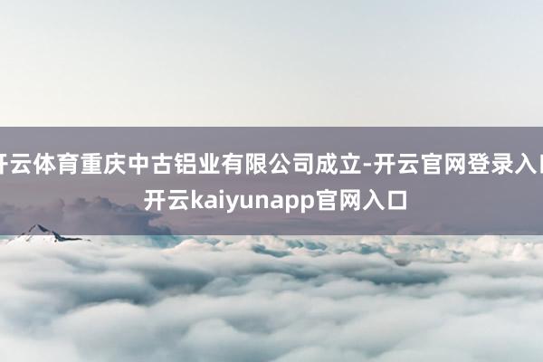 开云体育重庆中古铝业有限公司成立-开云官网登录入口 开云kaiyunapp官网入口