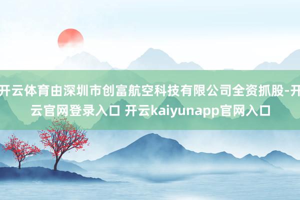 开云体育由深圳市创富航空科技有限公司全资抓股-开云官网登录入口 开云kaiyunapp官网入口