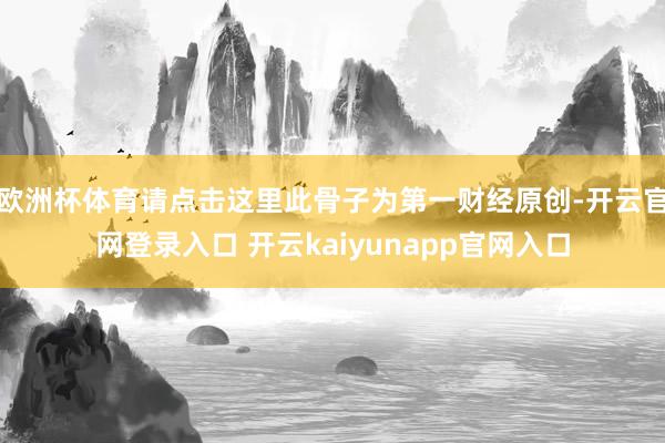 欧洲杯体育请点击这里此骨子为第一财经原创-开云官网登录入口 开云kaiyunapp官网入口