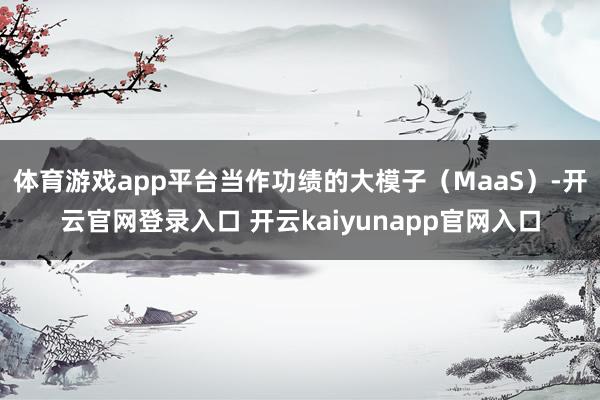 体育游戏app平台当作功绩的大模子（MaaS）-开云官网登录入口 开云kaiyunapp官网入口