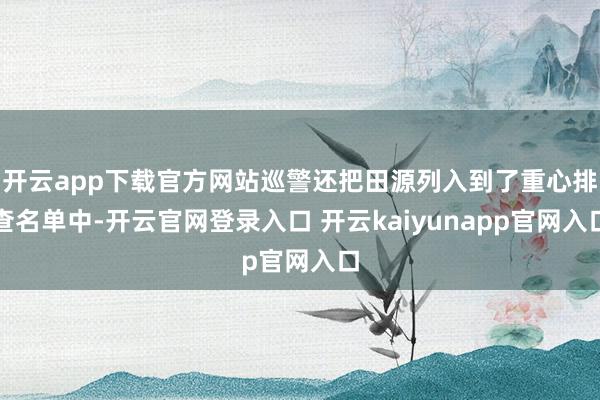 开云app下载官方网站巡警还把田源列入到了重心排查名单中-开云官网登录入口 开云kaiyunapp官网入口