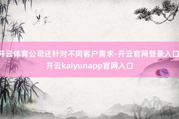 开云体育公司还针对不同客户需求-开云官网登录入口 开云kaiyunapp官网入口