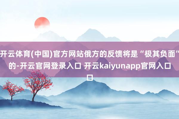 开云体育(中国)官方网站俄方的反馈将是“极其负面”的-开云官网登录入口 开云kaiyunapp官网入口