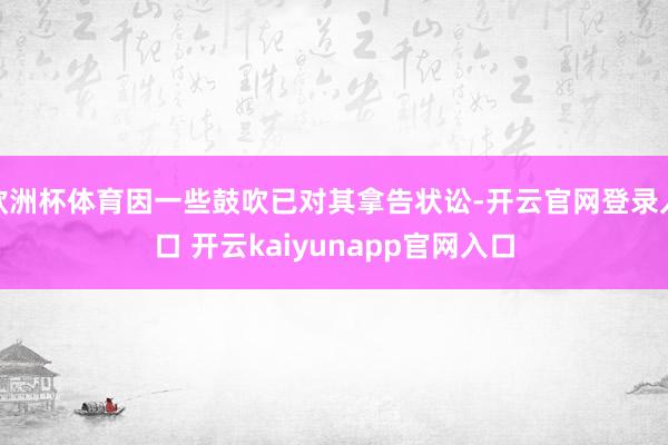 欧洲杯体育因一些鼓吹已对其拿告状讼-开云官网登录入口 开云kaiyunapp官网入口