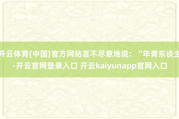 开云体育(中国)官方网站言不尽意地说：“年青东谈主-开云官网登录入口 开云kaiyunapp官网入口