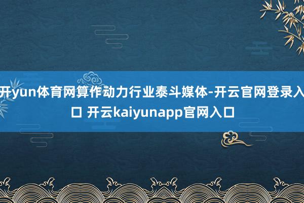 开yun体育网算作动力行业泰斗媒体-开云官网登录入口 开云kaiyunapp官网入口