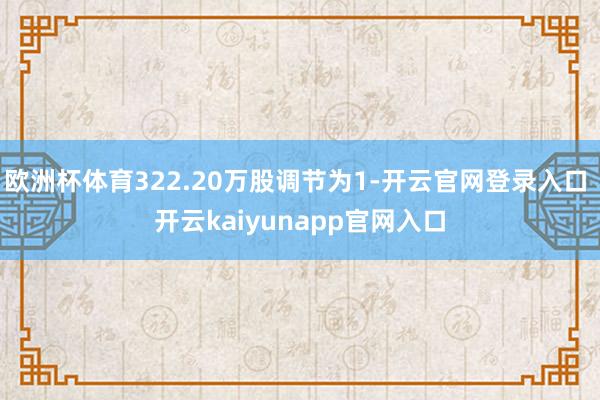 欧洲杯体育322.20万股调节为1-开云官网登录入口 开云kaiyunapp官网入口