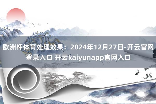 欧洲杯体育处理效果：2024年12月27日-开云官网登录入口 开云kaiyunapp官网入口