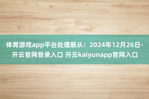 体育游戏app平台处理服从：2024年12月26日-开云官网登录入口 开云kaiyunapp官网入口