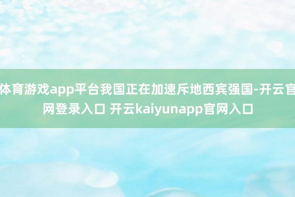 体育游戏app平台我国正在加速斥地西宾强国-开云官网登录入口 开云kaiyunapp官网入口