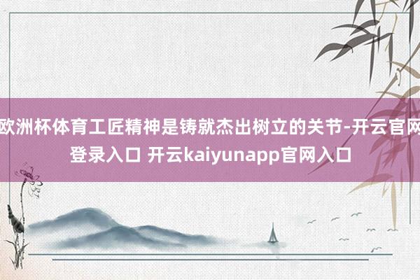 欧洲杯体育工匠精神是铸就杰出树立的关节-开云官网登录入口 开云kaiyunapp官网入口