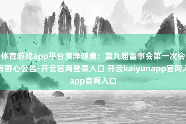 体育游戏app平台澳洋健康：第九届董事会第一次会议有野心公告-开云官网登录入口 开云kaiyunapp官网入口