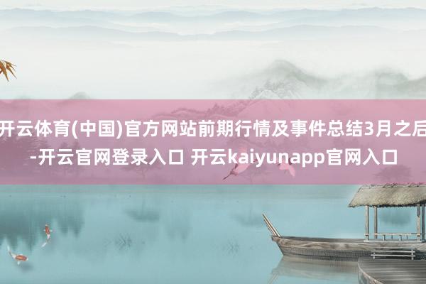 开云体育(中国)官方网站前期行情及事件总结3月之后-开云官网登录入口 开云kaiyunapp官网入口