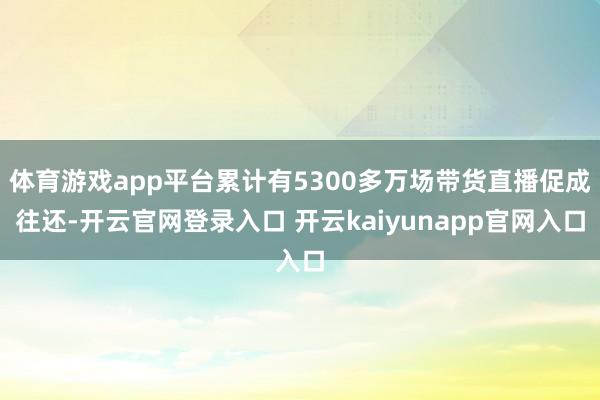 体育游戏app平台累计有5300多万场带货直播促成往还-开云官网登录入口 开云kaiyunapp官网入口