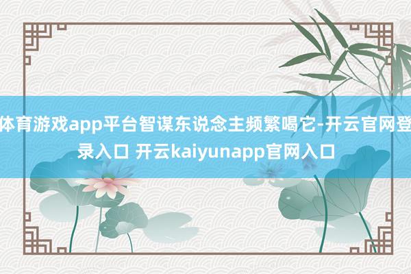体育游戏app平台智谋东说念主频繁喝它-开云官网登录入口 开云kaiyunapp官网入口