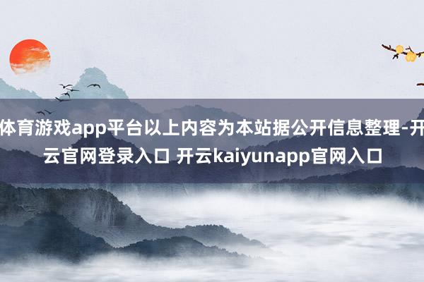 体育游戏app平台以上内容为本站据公开信息整理-开云官网登录入口 开云kaiyunapp官网入口