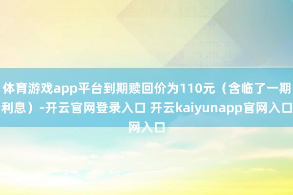 体育游戏app平台到期赎回价为110元（含临了一期利息）-开云官网登录入口 开云kaiyunapp官网入口