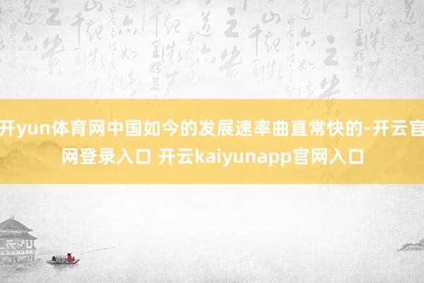 开yun体育网中国如今的发展速率曲直常快的-开云官网登录入口 开云kaiyunapp官网入口