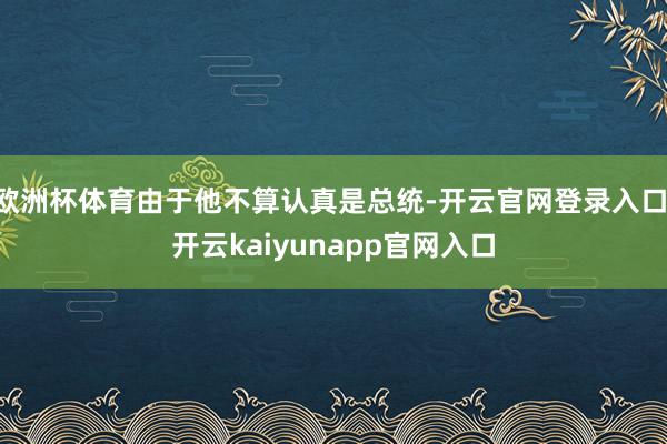 欧洲杯体育由于他不算认真是总统-开云官网登录入口 开云kaiyunapp官网入口