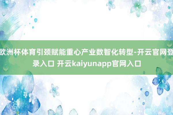 欧洲杯体育引颈赋能重心产业数智化转型-开云官网登录入口 开云kaiyunapp官网入口