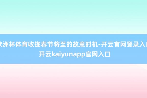 欧洲杯体育收拢春节将至的故意时机-开云官网登录入口 开云kaiyunapp官网入口