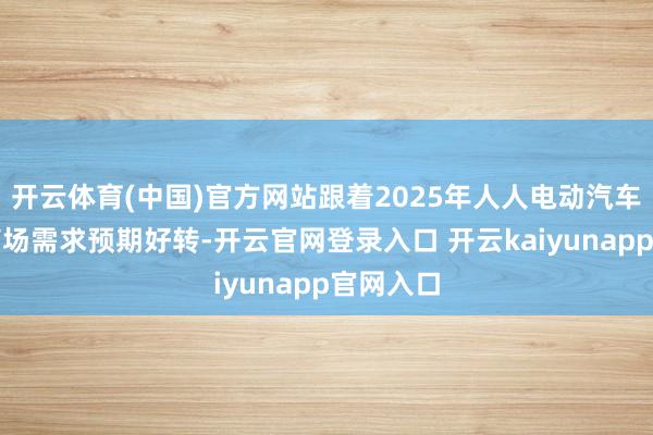 开云体育(中国)官方网站跟着2025年人人电动汽车及储能商场需求预期好转-开云官网登录入口 开云kaiyunapp官网入口