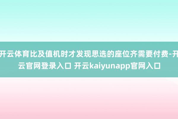 开云体育比及值机时才发现思选的座位齐需要付费-开云官网登录入口 开云kaiyunapp官网入口