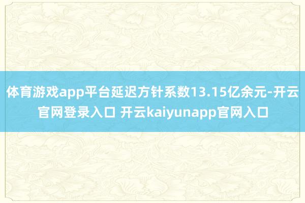 体育游戏app平台延迟方针系数13.15亿余元-开云官网登录入口 开云kaiyunapp官网入口