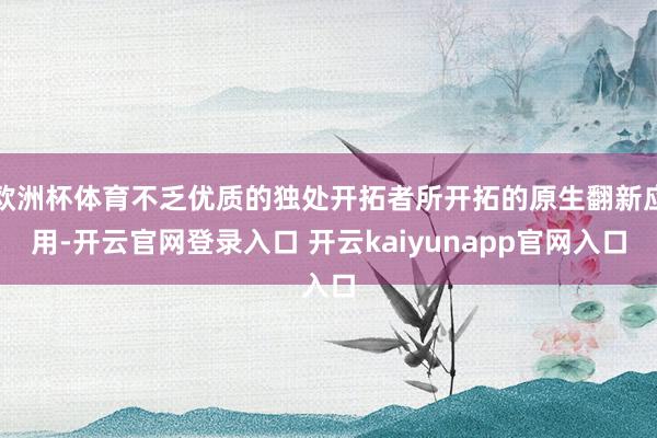 欧洲杯体育不乏优质的独处开拓者所开拓的原生翻新应用-开云官网登录入口 开云kaiyunapp官网入口