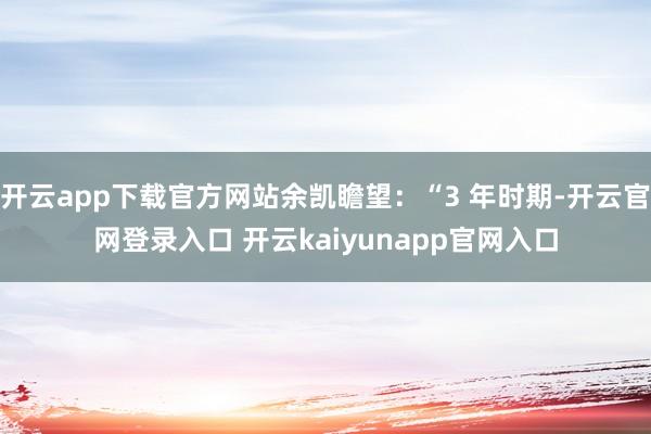 开云app下载官方网站余凯瞻望：“3 年时期-开云官网登录入口 开云kaiyunapp官网入口