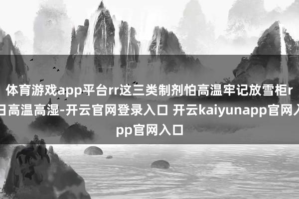 体育游戏app平台rr这三类制剂怕高温牢记放雪柜r夏日高温高湿-开云官网登录入口 开云kaiyunapp官网入口