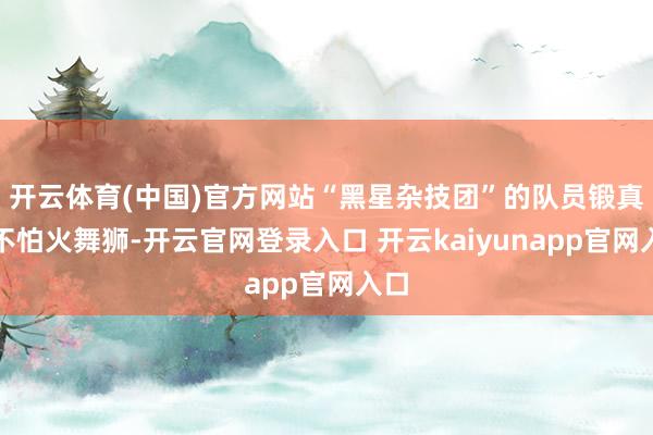 开云体育(中国)官方网站“黑星杂技团”的队员锻真金不怕火舞狮-开云官网登录入口 开云kaiyunapp官网入口