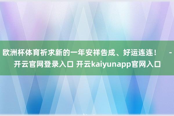 欧洲杯体育祈求新的一年安祥告成、好运连连！    -开云官网登录入口 开云kaiyunapp官网入口