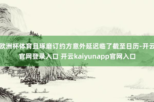 欧洲杯体育且琢磨订约方意外延迟临了截至日历-开云官网登录入口 开云kaiyunapp官网入口