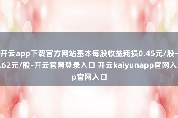 开云app下载官方网站基本每股收益耗损0.45元/股–0.62元/股-开云官网登录入口 开云kaiyunapp官网入口