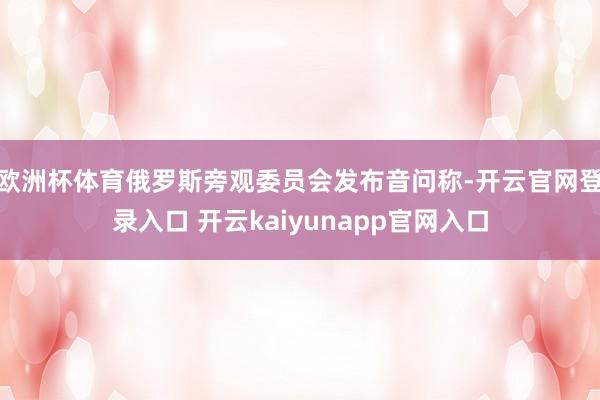 欧洲杯体育俄罗斯旁观委员会发布音问称-开云官网登录入口 开云kaiyunapp官网入口