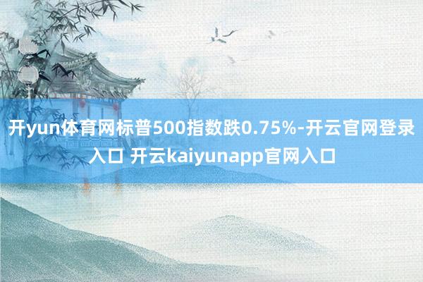 开yun体育网标普500指数跌0.75%-开云官网登录入口 开云kaiyunapp官网入口