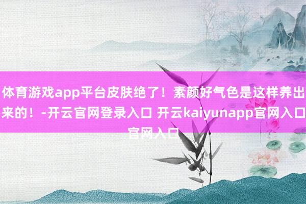 体育游戏app平台皮肤绝了！素颜好气色是这样养出来的！-开云官网登录入口 开云kaiyunapp官网入口