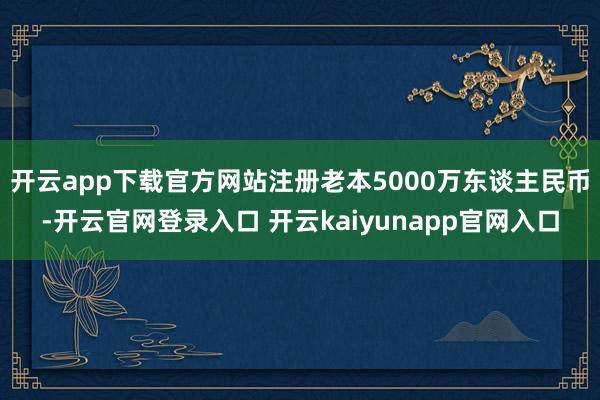 开云app下载官方网站注册老本5000万东谈主民币-开云官网登录入口 开云kaiyunapp官网入口