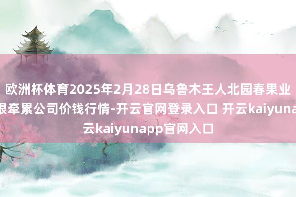 欧洲杯体育2025年2月28日乌鲁木王人北园春果业倡导解决有限牵累公司价钱行情-开云官网登录入口 开云kaiyunapp官网入口