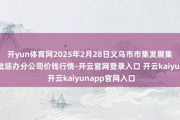 开yun体育网2025年2月28日义乌市市集发展集团有限公司农批惩办分公司价钱行情-开云官网登录入口 开云kaiyunapp官网入口