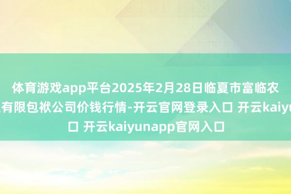 体育游戏app平台2025年2月28日临夏市富临农副家具批发市集有限包袱公司价钱行情-开云官网登录入口 开云kaiyunapp官网入口