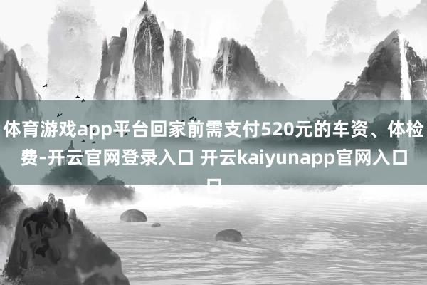 体育游戏app平台回家前需支付520元的车资、体检费-开云官网登录入口 开云kaiyunapp官网入口