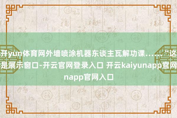 开yun体育网外墙喷涂机器东谈主瓦解功课……“这里既是展示窗口-开云官网登录入口 开云kaiyunapp官网入口