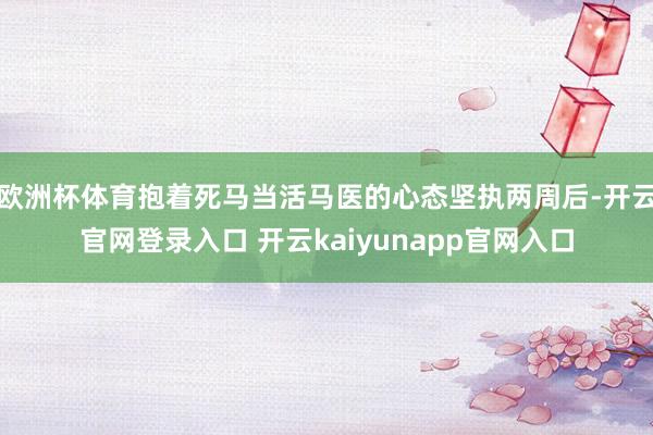 欧洲杯体育抱着死马当活马医的心态坚执两周后-开云官网登录入口 开云kaiyunapp官网入口