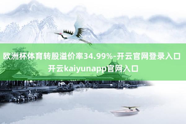 欧洲杯体育转股溢价率34.99%-开云官网登录入口 开云kaiyunapp官网入口