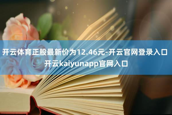 开云体育正股最新价为12.46元-开云官网登录入口 开云kaiyunapp官网入口