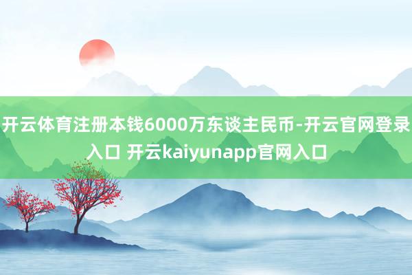 开云体育注册本钱6000万东谈主民币-开云官网登录入口 开云kaiyunapp官网入口