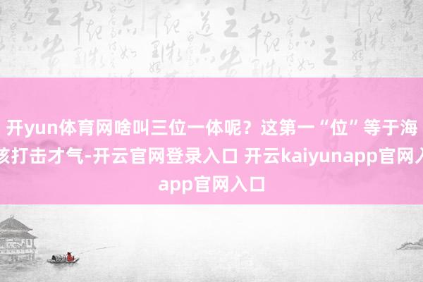 开yun体育网啥叫三位一体呢？这第一“位”等于海基核打击才气-开云官网登录入口 开云kaiyunapp官网入口